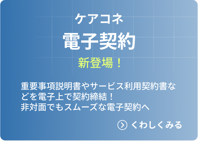 ケアコネ電子契約新登場！ 重要事項説明書やサービス利用契約書などを電子上で契約締結！ 非対面でもスムーズな電子契約へ →くわしくみる