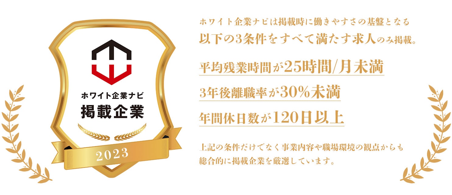 ホワイト企業ナビは掲載時に働きやすさの基盤となる以下の3条件を全て満たす求人のみ掲載。・平均残業時間が25時間/月未満・3年後離職率が30％未満・年間休日数が120日以上上記の条件だけでなく事業内容や職場環境の観点からも総合的に掲載企業を厳選しています。