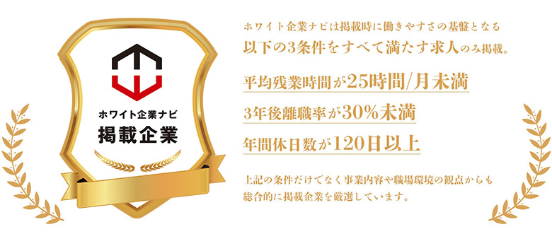 ホワイト企業ナビは掲載時に働きやすさの基盤となる以下の3条件を全て満たす求人のみ掲載。・平均残業時間が25時間/月未満・3年後離職率が30％未満・年間休日数が120日以上上記の条件だけでなく事業内容や職場環境の観点からも総合的に掲載企業を厳選しています。