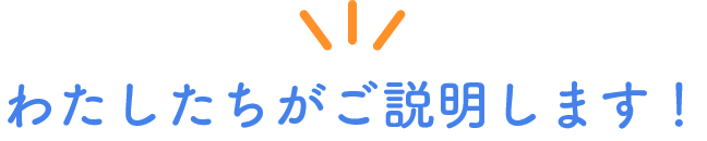 わたしたちがご説明します!