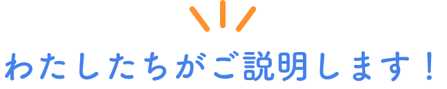 わたしたちがご説明します！