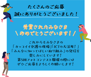 たくさんのご応募誠にありがとうございました!受賞されたみなさま \おめでとうございます！/ これからもみなさまの「カッコイイ介護の現場」「ICTの大活用！」「みんなに知ってほしい取り組み」の発信を楽しみにしています！第5回フォトコンテスト開催の際にはぜひご応募をよろしくお願いします！